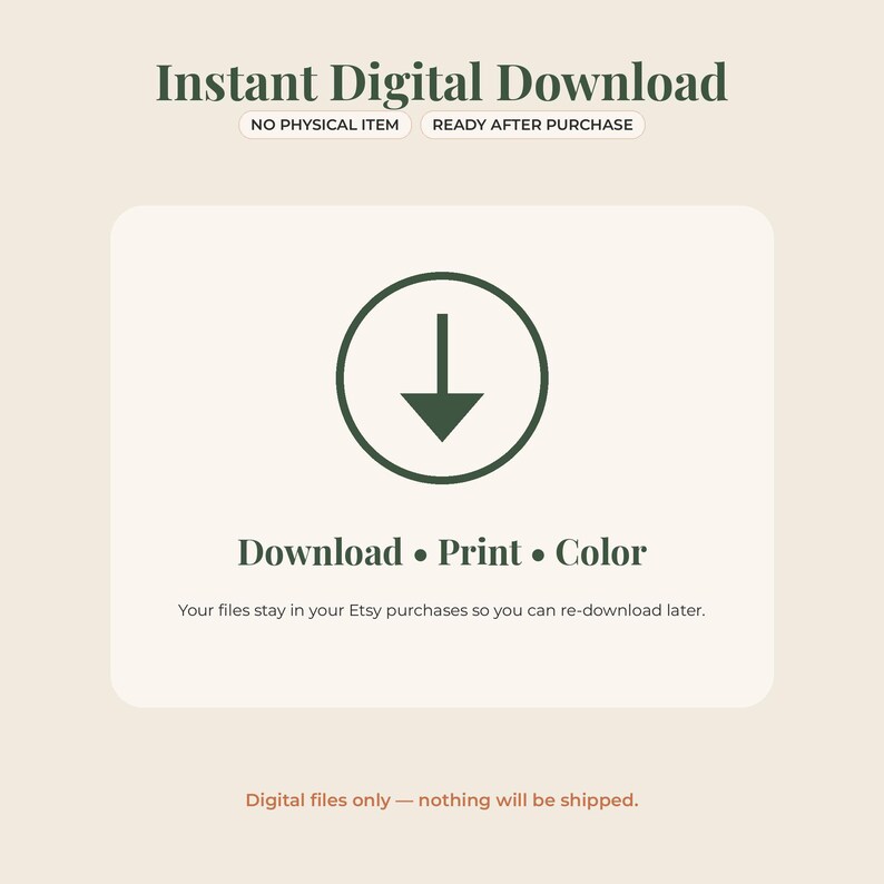 May include: An informational graphic for an instant digital download featuring dark green text on a light background. It displays the text Instant Digital Download, NO PHYSICAL ITEM, READY AFTER PURCHASE, Download &bull; Print &bull; Color, and Your files stay in your Etsy purchases so you can re-download later, with a dark green arrow icon inside a circle.