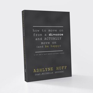 May include: Black and white book cover with the title "how to move on from a divorce and ACTUALLY move on (and be happy)" and a subtitle "a six and a half module at-home course". The author's name is "ASHLYNE HUFF feat.MICHELLE BERSANI".
