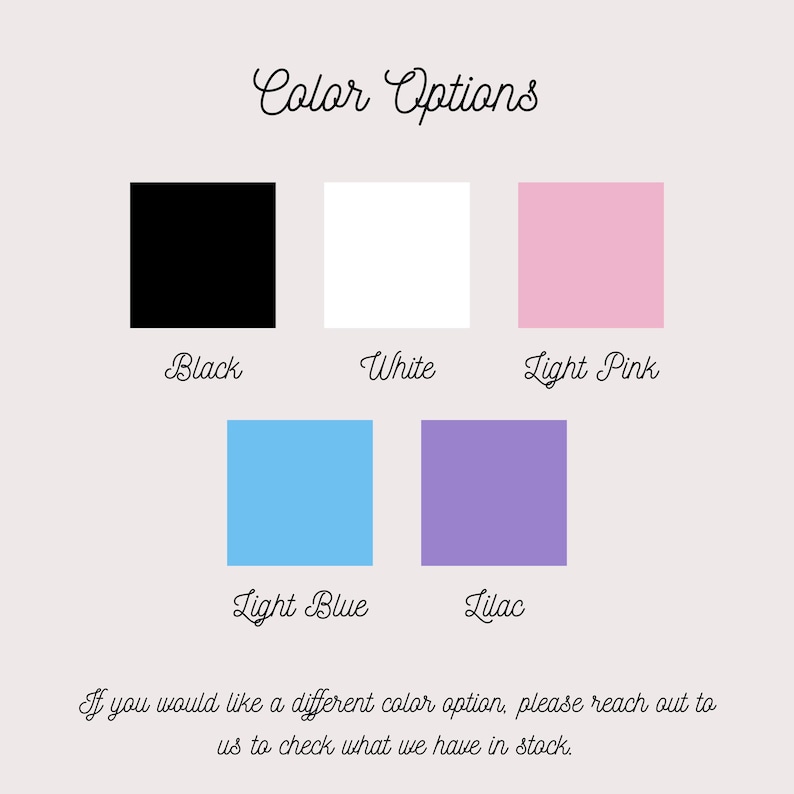 May include: A color chart titled Color Options featuring five square swatches in black, white, light pink, light blue, and lilac. Below each swatch is its corresponding color name. The text at the bottom reads: If you would like a different color option, please reach out to us to check what we have in stock.