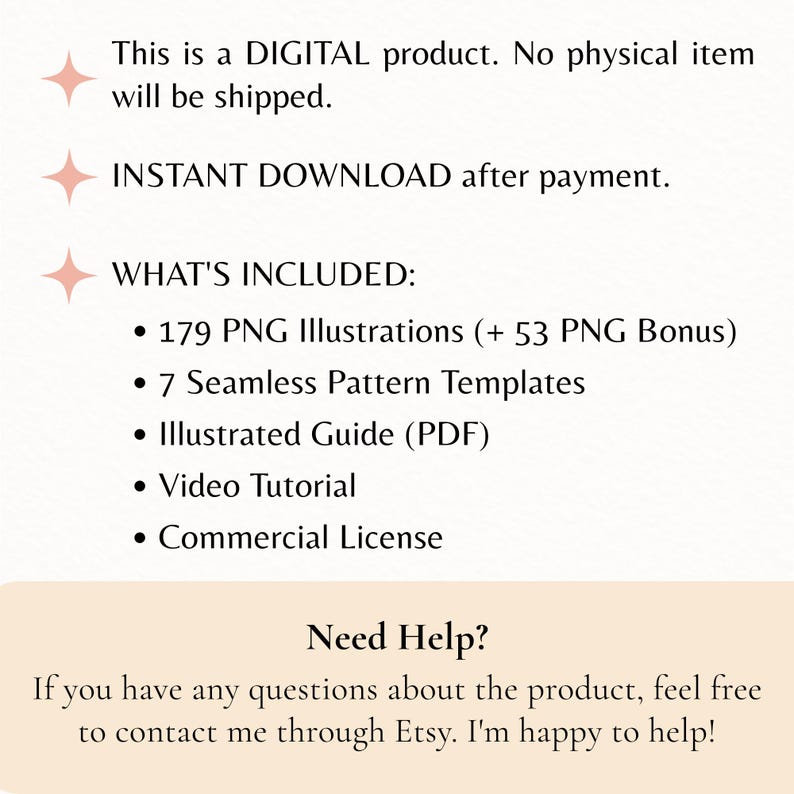May include: A digital product listing featuring text that reads: This is a DIGITAL product. No physical item will be shipped. INSTANT DOWNLOAD after payment. WHAT'S INCLUDED: 179 PNG Illustrations (+ 53 PNG Bonus), 7 Seamless Pattern Templates, Illustrated Guide (PDF), Video Tutorial, Commercial License. Need Help? If you have any questions about the product, feel free to contact me through Etsy. I'm happy to help!