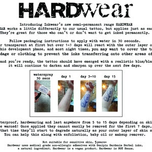 May include: HARDWEAR temporary tattoos, a semi-permanent tattoo alternative.  The image shows a person's arm with a tattoo design that is in various stages of application.  The text on the image reads: "Introducing Inkwear's new semi-permanent range HARDWEAR HARDWEAR works a little differently to our usual tattoo, but applies just as easily. They're great for those who can't or don't want to get inked permanently. Follow packaging instructions to apply with water in 30 seconds. They'll appear transparent at first but over 1-3 days will react with the outer layer of your skin. During this development phase, and most night times, you may want to cover the tattoo with bandage or clothing to prevent the inks transferring onto other areas of skin 1-3 days later and you're ready, the tattoo should have emerged with a realistic blue/black appearance, it will continue to darken and sharpen up over the next few days. waterspray 30 secs day 1 day 3-10 day 15 They're waterproof, hardwearing and last anywhere from 5 to 15 days depending on skin types. Be warned! Once applied they cannot easily be removed for the first 7 days, after that time they'll start to degrade naturally as your outer layer of skin sheds. You can help this along with exfoliation, baby oil or makeup remover. Not suitable for sensitive skin, 5 years Hardwear uses medical grade non-allergic adhesives with Genipin Gardenia Herbal inks, a natural ingredient. Hardwear is a vegan product. Hardwear is NOT Henna."