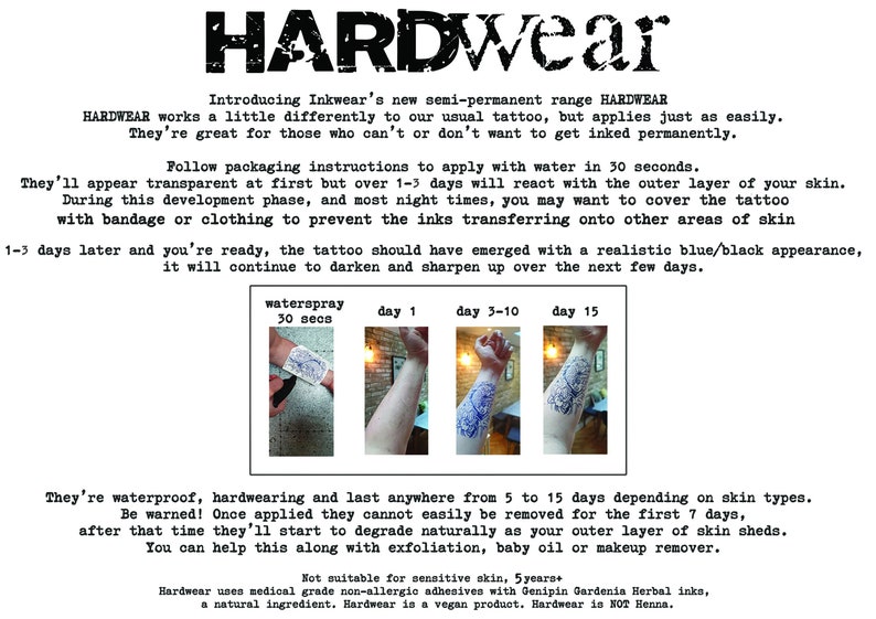 May include: HARDWEAR temporary tattoos, a semi-permanent tattoo alternative.  The image shows a person's arm with a tattoo design that is in various stages of application.  The text on the image reads: "Introducing Inkwear's new semi-permanent range HARDWEAR HARDWEAR works a little differently to our usual tattoo, but applies just as easily. They're great for those who can't or don't want to get inked permanently. Follow packaging instructions to apply with water in 30 seconds. They'll appear transparent at first but over 1-3 days will react with the outer layer of your skin. During this development phase, and most night times, you may want to cover the tattoo with bandage or clothing to prevent the inks transferring onto other areas of skin 1-3 days later and you're ready, the tattoo should have emerged with a realistic blue/black appearance, it will continue to darken and sharpen up over the next few days. waterspray 30 secs day 1 day 3-10 day 15 They're waterproof, hardwearing and last anywhere from 5 to 15 days depending on skin types. Be warned! Once applied they cannot easily be removed for the first 7 days, after that time they'll start to degrade naturally as your outer layer of skin sheds. You can help this along with exfoliation, baby oil or makeup remover. Not suitable for sensitive skin, 5 years Hardwear uses medical grade non-allergic adhesives with Genipin Gardenia Herbal inks, a natural ingredient. Hardwear is a vegan product. Hardwear is NOT Henna."