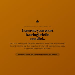 Pu&ograve; includere: Un'interfaccia digitale color senape con un'icona a forma di stella nera e il testo: Exclusive feature - no competitor has this. Generate your court hearing brief in one click. The Court Hearing Brief tab reads your child's entire case record, contact list, and visitation log, then outputs a structured 2-page summary ready to print and hand to your attorney. Works 100% offline. Your case data never leaves your browser.