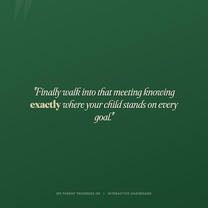 May include: A dark green digital graphic featuring the white text, "Finally walk into that meeting knowing exactly where your child stands on every goal." The word "exactly" is highlighted in gold. At the bottom, "IEP PARENT PROGRESS OS | INTERACTIVE DASHBOARD" is written in small white capital letters.
