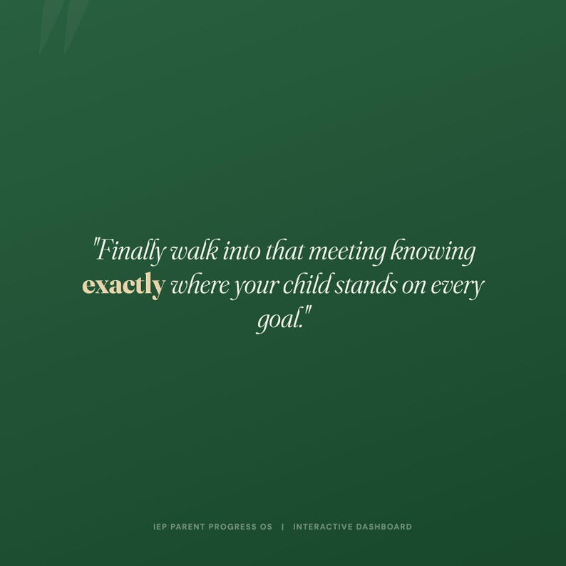 May include: A dark green digital graphic featuring the white text, "Finally walk into that meeting knowing exactly where your child stands on every goal." The word "exactly" is highlighted in gold. At the bottom, "IEP PARENT PROGRESS OS | INTERACTIVE DASHBOARD" is written in small white capital letters.