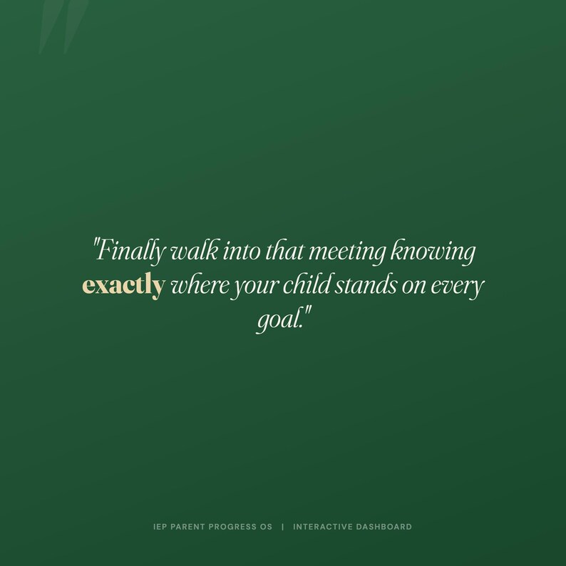 May include: A dark green digital graphic featuring the white text, "Finally walk into that meeting knowing exactly where your child stands on every goal." The word "exactly" is highlighted in gold. At the bottom, "IEP PARENT PROGRESS OS | INTERACTIVE DASHBOARD" is written in small white capital letters.