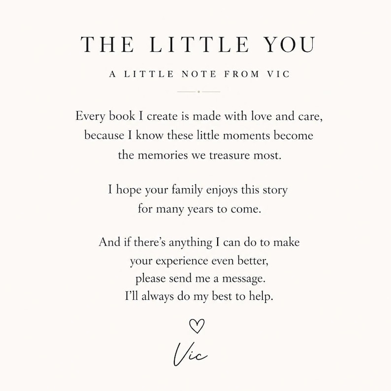 Puede incluir: Una tarjeta blanca con texto negro titulada THE LITTLE YOU, A LITTLE NOTE FROM VIC. El mensaje dice: Every book I create is made with love and care, because I know these little moments become the memories we treasure most. I hope your family enjoys this story for many years to come. And if there&rsquo;s anything I can do to make your experience even better, please send me a message. I&rsquo;ll always do my best to help. Un icono de coraz&oacute;n y la firma Vic est&aacute;n al pie.