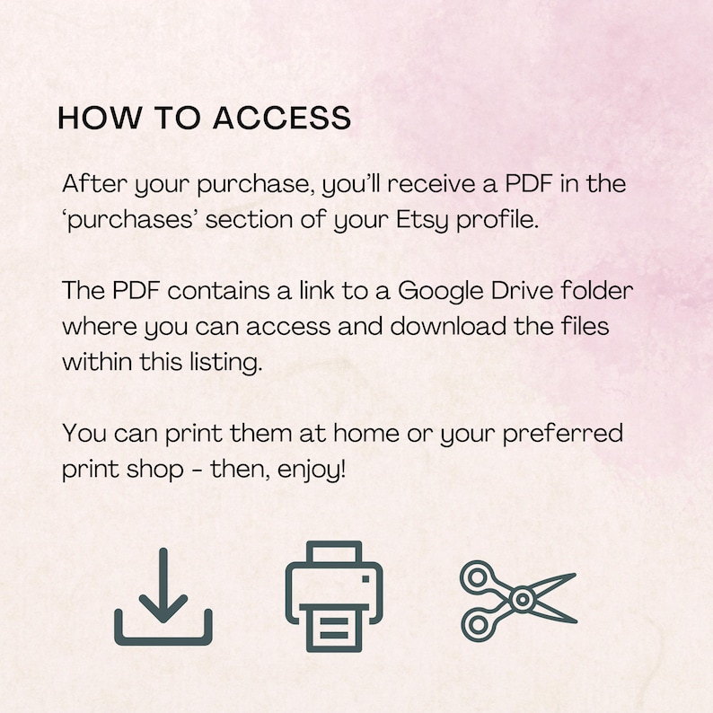 May include: A light pink informational graphic with black text that reads: HOW TO ACCESS. After your purchase, you'll receive a PDF in the 'purchases' section of your Etsy profile. The PDF contains a link to a Google Drive folder. Print at home.