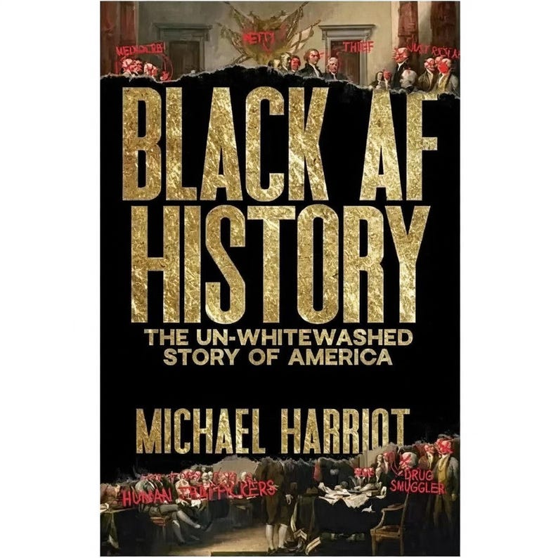 May include: Book cover for "Black AF History" by Michael Harriot. The title is in large gold letters against a black background. The subtitle reads "The Un-Whitewashed Story of America." The cover features a historical painting with words like "Thief" and "Drug Smuggler" overlaid.