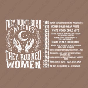 May include: A brown graphic print featuring white text that reads: THEY DIDN'T BURN WITCHES THEY BURNED WOMEN, alongside a timeline from 1900 to 2026 detailing historical milestones for women's rights, with an illustration of two hands holding a crescent moon.