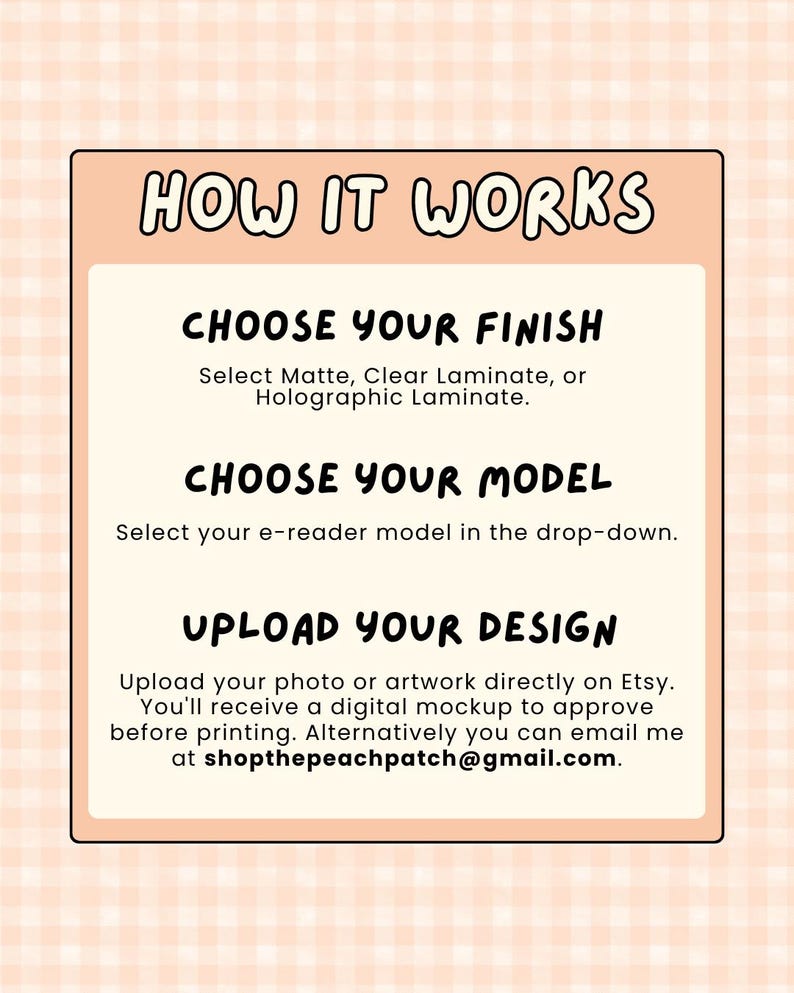 May include: A rectangular informational graphic with a light peach gingham background. The text reads: HOW IT WORKS, CHOOSE YOUR FINISH, Select Matte, Clear Laminate, or Holographic Laminate, CHOOSE YOUR MODEL, Select your e-reader model, UPLOAD YOUR DESIGN.