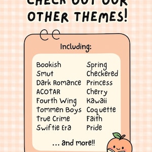 May include: A peach-colored rectangular sign with a checkered background featuring the text CHECK OUT OUR OTHER THEMES! Including: Bookish, Smut, Dark Romance, ACOTAR, Fourth Wing, Tommen Boys, True Crime, Swiftie Era, Spring, Checkered, Princess, Cherry, Kawaii, Coquette, Faith, Pride, and more!! A small peach character holding a book labeled PEACH PATCH is in the corner.