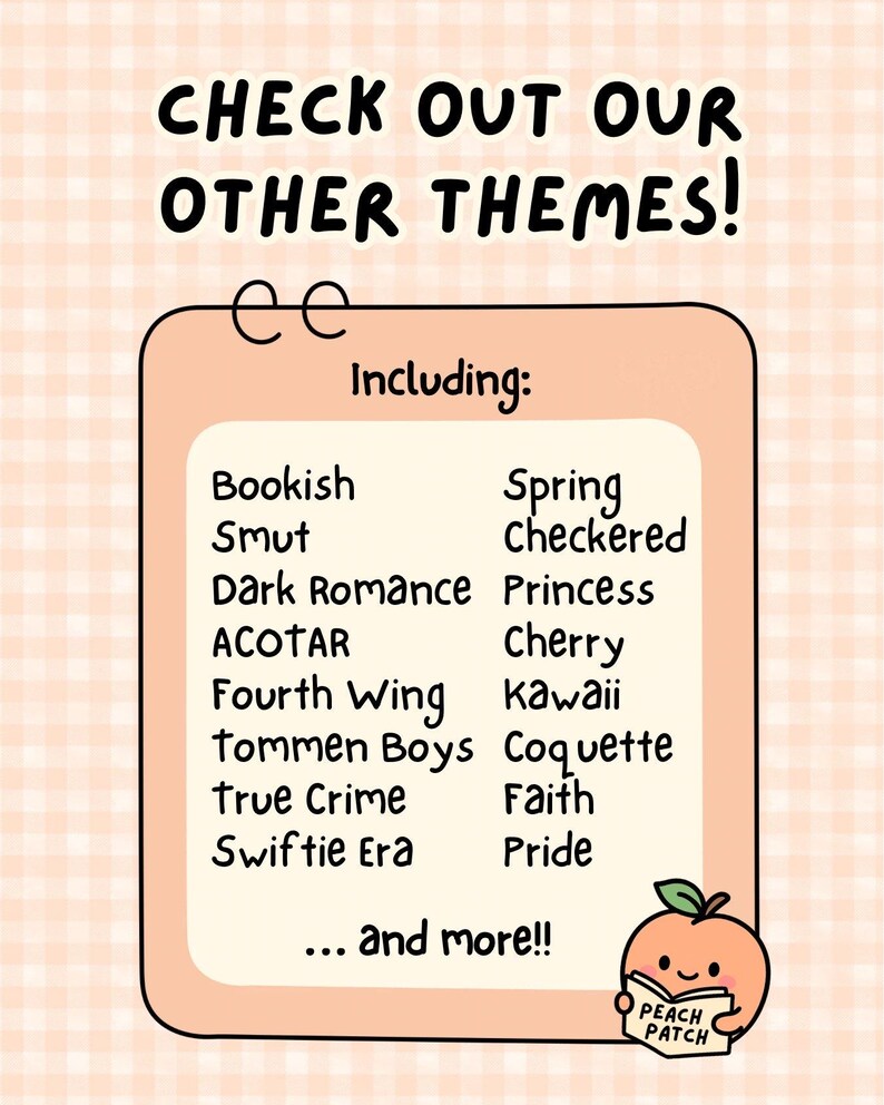 May include: A peach-colored rectangular sign with a checkered background featuring the text CHECK OUT OUR OTHER THEMES! Including: Bookish, Smut, Dark Romance, ACOTAR, Fourth Wing, Tommen Boys, True Crime, Swiftie Era, Spring, Checkered, Princess, Cherry, Kawaii, Coquette, Faith, Pride, and more!! A small peach character holding a book labeled PEACH PATCH is in the corner.