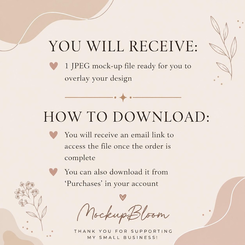 May include: A beige digital information card with dark brown text. The text reads: YOU WILL RECEIVE: 1 JPEG mock-up file ready for you to overlay your design. HOW TO DOWNLOAD: You will receive an email link to access the file once the order is complete. You can also download it from Purchases in your account. MockupBloom. THANK YOU FOR SUPPORTING MY SMALL BUSINESS.