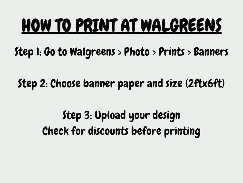 May include: A light-colored informational graphic with black text titled HOW TO PRINT AT WALGREENS. It lists three steps: Go to Walgreens > Photo > Prints > Banners, Choose banner paper and size (2ftx6ft), and Upload your design. Check for discounts before printing.