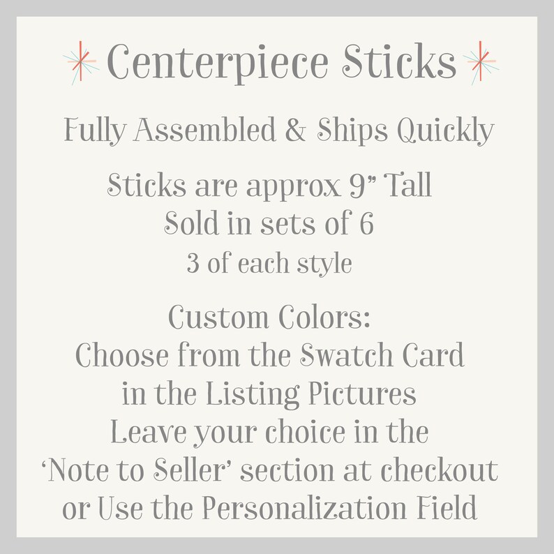 May include: Centerpiece Sticks, fully assembled and ships quickly. Sticks are approximately 9 inches tall and sold in sets of 6, with 3 of each style. Choose custom colors from the swatch card in the listing pictures. Leave your choice in the 'Note to Seller' section at checkout or use the personalization field.
