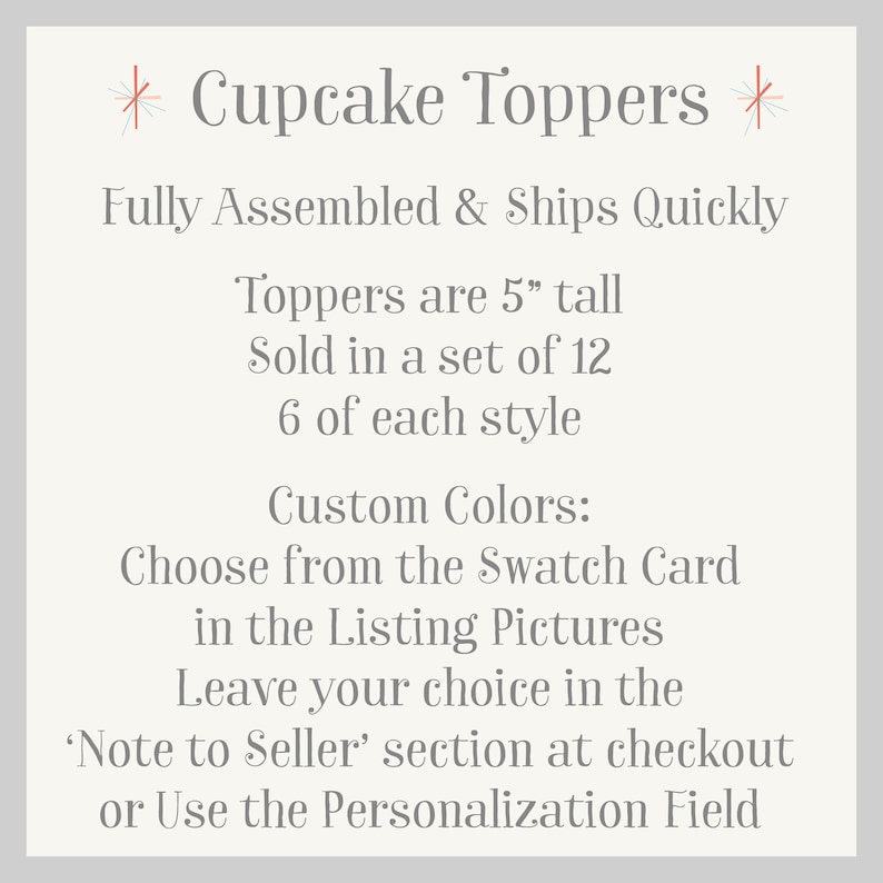 May include: A set of 12 cupcake toppers, each 5 inches tall. The toppers are fully assembled and ready to ship. Choose from a variety of colors using the swatch card in the listing pictures. Leave your color choice in the 'Note to Seller' section at checkout or use the personalization field.