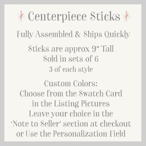 May include: Centerpiece Sticks, fully assembled and ships quickly. Sticks are approximately 9 inches tall, sold in sets of 6, with 3 of each style. Choose custom colors from the swatch card in the listing pictures. Leave your choice in the 'Note to Seller' section at checkout or use the personalization field.