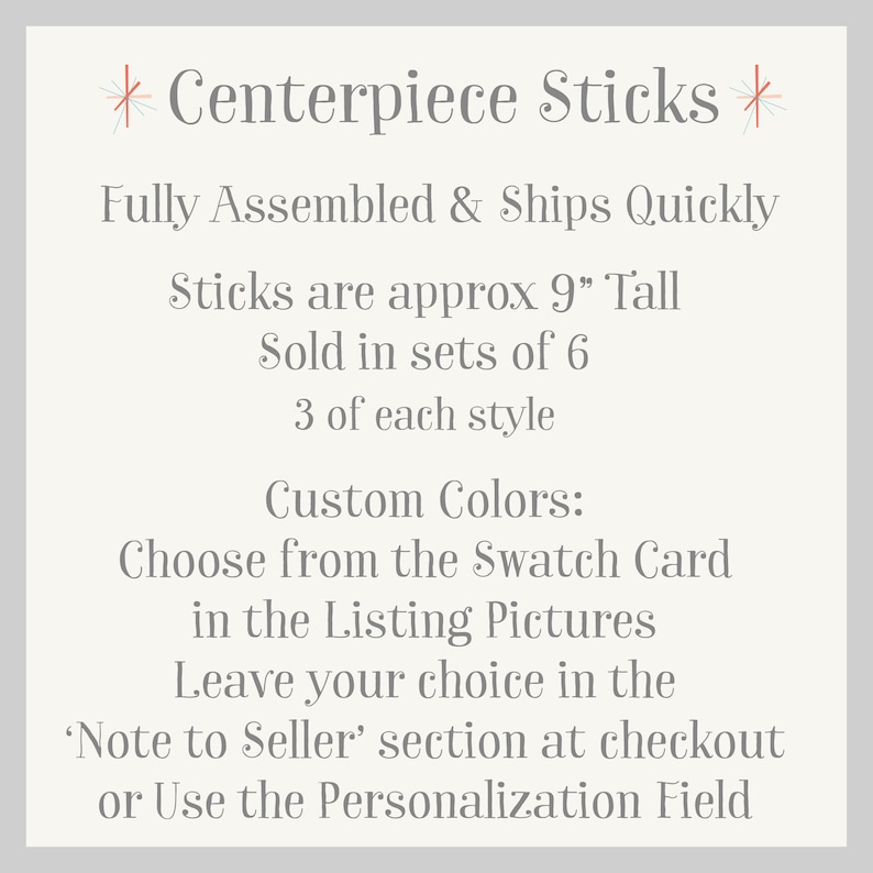 May include: Centerpiece Sticks, fully assembled and ships quickly. Sticks are approximately 9 inches tall, sold in sets of 6, with 3 of each style. Choose custom colors from the swatch card in the listing pictures. Leave your choice in the 'Note to Seller' section at checkout or use the personalization field.