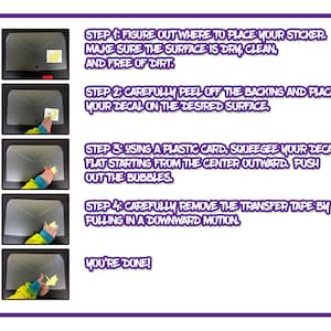 May include: A four-step guide on how to apply a sticker. The steps are illustrated with images of a hand applying a sticker to a surface. The steps are: 1. Figure out where to place your sticker. Make sure the surface is dry, clean, and free of dirt. 2. Carefully peel off the backing and place your decal on the desired surface. 3. Using a plastic card, squeegee your decal flat starting from the centre outward. Push out the bubbles. 4. Carefully remove the transfer tape by pulling in a downward motion. You're done!