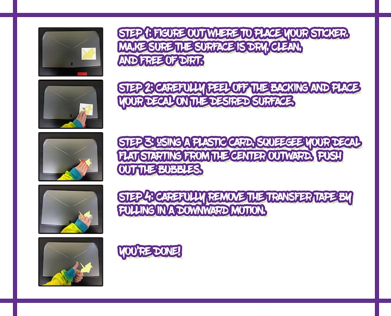 May include: A four-step guide on how to apply a sticker. The steps are illustrated with images of a hand applying a sticker to a surface. The steps are: 1. Figure out where to place your sticker. Make sure the surface is dry, clean, and free of dirt. 2. Carefully peel off the backing and place your decal on the desired surface. 3. Using a plastic card, squeegee your decal flat starting from the centre outward. Push out the bubbles. 4. Carefully remove the transfer tape by pulling in a downward motion. You're done!