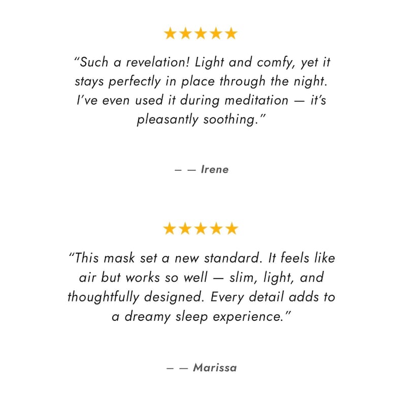 Pu&ograve; includere: Due recensioni dei clienti a cinque stelle visualizzate in testo nero su sfondo bianco. La prima recensione di Irene afferma: "Such a revelation! Light and comfy, yet it stays perfectly in place through the night. I've even used it during meditation &mdash; it's pleasantly soothing." La seconda recensione di Marissa afferma: "This mask set a new standard. It feels like air but works so well &mdash; slim, light, and thoughtfully designed. Every detail adds to a dreamy sleep experience."