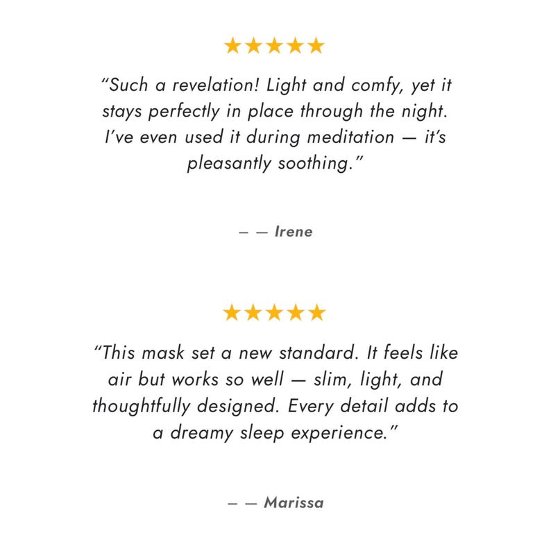 May include: Image features text reviews with five gold stars above each. The first review says, "Such a revelation! Light and comfy, yet it stays perfectly in place through the night." The second review says, "This mask set a new standard."