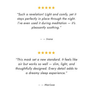 May include: Image features text reviews with five gold stars above each. The first review says, "Such a revelation! Light and comfy, yet it stays perfectly in place through the night." The second review says, "This mask set a new standard."