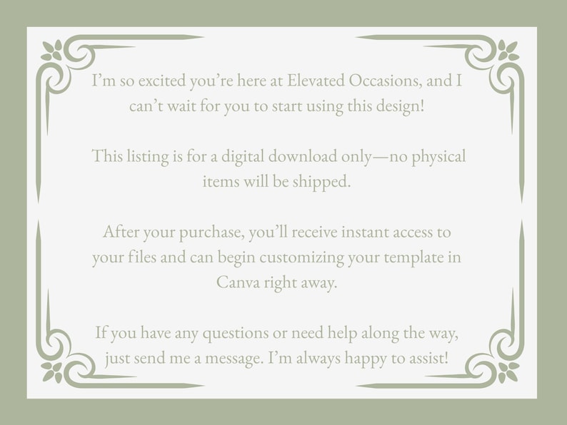 May include: A rectangular digital information card with a sage green border featuring decorative corner flourishes. The text reads: I&rsquo;m so excited you&rsquo;re here at Elevated Occasions, and I can&rsquo;t wait for you to start using this design! This listing is for a digital download only&mdash;no physical items will be shipped. After your purchase, you&rsquo;ll receive instant access to your files and can begin customizing your template in Canva right away. If you have any questions or need help along the way, just send me a message. I&rsquo;m always happy to assist!