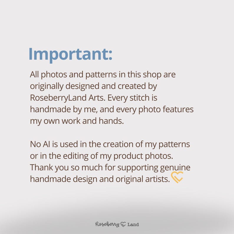 Może przedstawiać: Biała tablica informacyjna z niebieskim tekstem o treści: Important: All photos and patterns in this shop are originally designed and created by RoseberryLand Arts. Every stitch is handmade by me, and every photo features my own work and hands. No AI is used in the creation of my patterns or in the editing of my product photos. Thank you so much for supporting genuine handmade design and original artists. Na dole znajduje się małe logo z sercem.