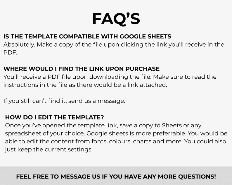 May include: A white background with black text that reads "FAQ'S". The text answers questions about a template's compatibility with Google Sheets, finding the link after purchase, and editing the template. The bottom text says "FEEL FREE TO MESSAGE US IF YOU HAVE ANY MORE QUESTIONS!"
