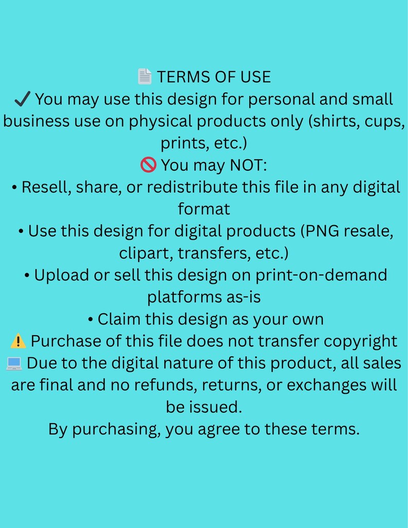 May include: A teal background with white text detailing terms of use for a digital design. The text outlines permitted and prohibited uses, including personal and small business applications on physical products. It also states that the purchase does not transfer copyright.