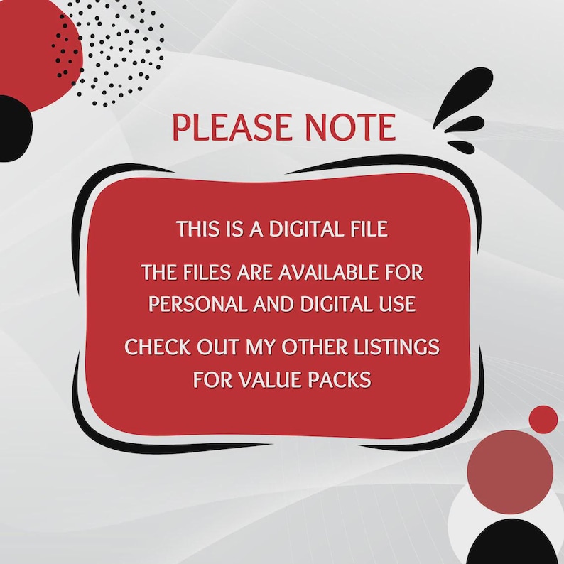 May include: A digital graphic with a red rectangular frame on a light gray background featuring black and red circular accents. The text reads: PLEASE NOTE, THIS IS A DIGITAL FILE, THE FILES ARE AVAILABLE FOR PERSONAL AND DIGITAL USE, CHECK OUT MY OTHER LISTINGS FOR VALUE PACKS.