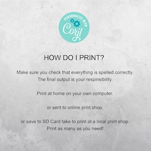 May include: Text on a white background with a blue circle that says "PERSONALIZE WITH Coril" and the text "HOW DO I PRINT?"  Make sure you check that everything is spelled correctly. The final output is your responsibility. Print at home on your own computer. or sent to online print shop, or save to SD Card take to print at a local print shop. Print as many as you need!"
