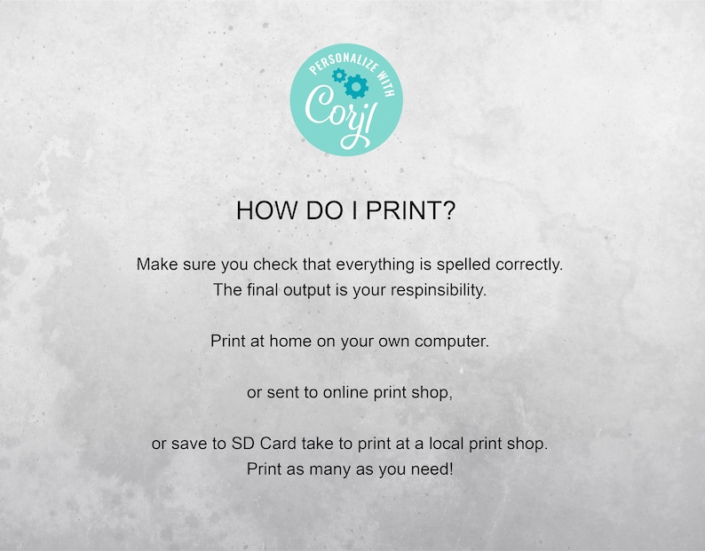 May include: Text on a white background with a blue circle that says "PERSONALIZE WITH Coril" and the text "HOW DO I PRINT?"  Make sure you check that everything is spelled correctly. The final output is your responsibility. Print at home on your own computer. or sent to online print shop, or save to SD Card take to print at a local print shop. Print as many as you need!"