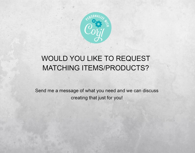 May include: Text on a white background that reads "PERSONALIZE WITH Coril" in a teal circle with a gear design. The text below reads "WOULD YOU LIKE TO REQUEST MATCHING ITEMS/PRODUCTS? Send me a message of what you need and we can discuss creating that just for you!"