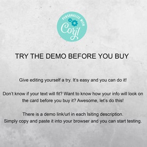 May include: Text on a white background that reads "PERSONALIZE WITH Coril TRY THE DEMO BEFORE YOU BUY Give editing yourself a try. It's easy and you can do it! Don't know if your text will fit? Want to know how your info will look on the card before you buy it? Awesome, let's do this! There is a demo link/url in each listing description. Simply copy and paste it into your browser and you can start testing."