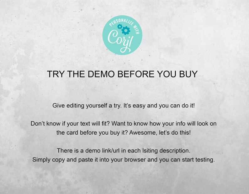 May include: Text on a white background that reads "PERSONALIZE WITH Coril TRY THE DEMO BEFORE YOU BUY Give editing yourself a try. It's easy and you can do it! Don't know if your text will fit? Want to know how your info will look on the card before you buy it? Awesome, let's do this! There is a demo link/url in each listing description. Simply copy and paste it into your browser and you can start testing."