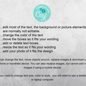 May include: Text on a white background with a teal circle that says "PERSONALIZE WITH Coril". The text explains how to edit and personalize a design. You can edit most of the text, the background or picture elements are normally not editable. Change the color of the text. Move the boxes so it fits your wording. Add or delete text boxes. Resize the text so it fits your wording. Add your photo of it fits the design. You can change the text, move objects around, replace images & download using a phone or handheld device. You can also replace images, but cannot add new images if using a mobile device. If you need to change text size, color or style, you will need to use a desktop or laptop computer.