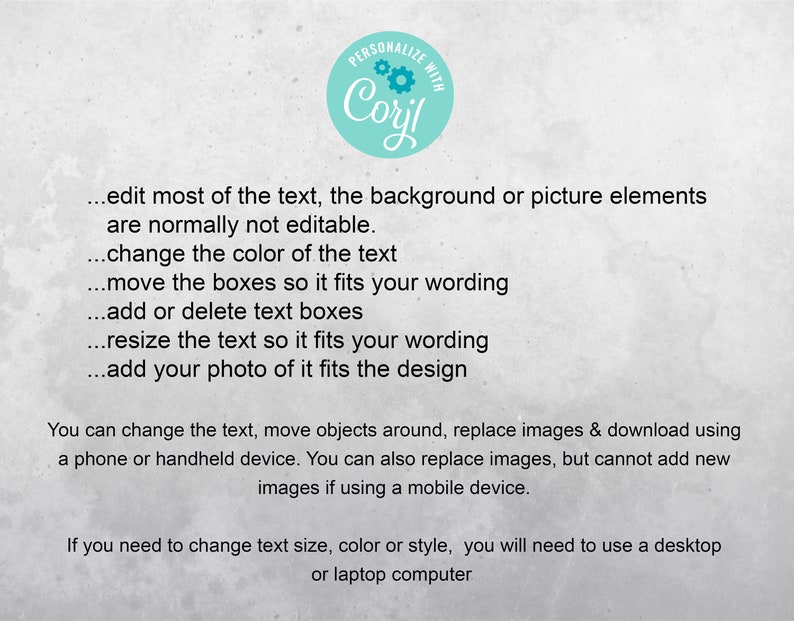 May include: Text on a white background with a teal circle that says "PERSONALIZE WITH Coril". The text explains how to edit and personalize a design. You can edit most of the text, the background or picture elements are normally not editable. Change the color of the text. Move the boxes so it fits your wording. Add or delete text boxes. Resize the text so it fits your wording. Add your photo of it fits the design. You can change the text, move objects around, replace images & download using a phone or handheld device. You can also replace images, but cannot add new images if using a mobile device. If you need to change text size, color or style, you will need to use a desktop or laptop computer.