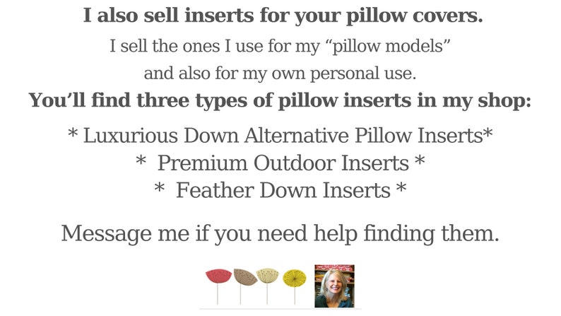 May include: Text on a white background states: "I also sell inserts for your pillow covers. You'll find three types of pillow inserts in my shop: Luxurious Down Alternative, Premium Outdoor, and Feather Down Inserts."