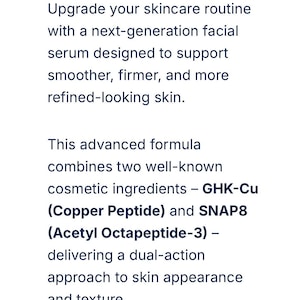 May include: A white informational card with black text describing a facial serum. The text reads: Upgrade your skincare routine with a next-generation facial serum designed to support smoother, firmer, and more refined-looking skin. This advanced formula combines two well-known cosmetic ingredients &ndash; GHK-Cu (Copper Peptide) and SNAP8 (Acetyl Octapeptide-3) &ndash; delivering a dual-action approach to skin appearance and texture.