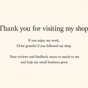 May include: A cream-colored card featuring dark brown text that reads: Thank you for visiting my shop! If you enjoy my work, I'd be grateful if you followed my shop. Your reviews and feedback mean so much to me and help my small business grow.