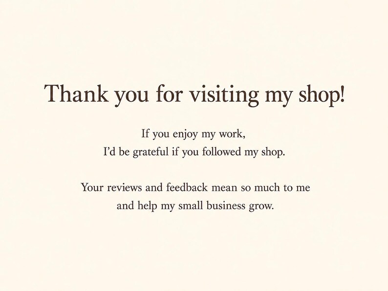 May include: A cream-colored card featuring dark brown text that reads: Thank you for visiting my shop! If you enjoy my work, I'd be grateful if you followed my shop. Your reviews and feedback mean so much to me and help my small business grow.
