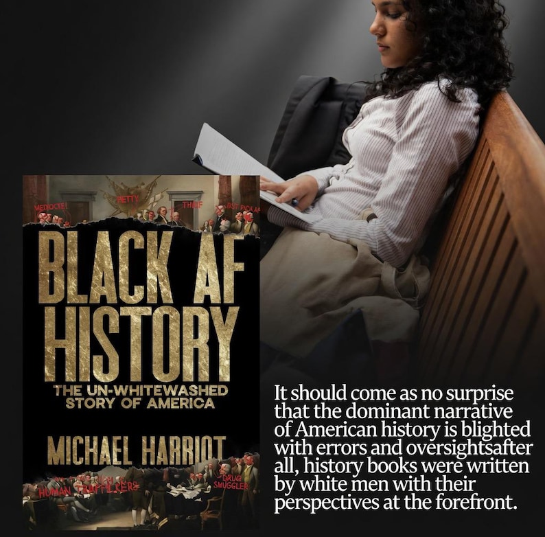 May include: A book cover for "Black AF History: The Un-Whitewashed Story of America" by Michael Harriot. The cover features bold gold lettering on a black background, with an illustration of historical figures. A person is reading a book.