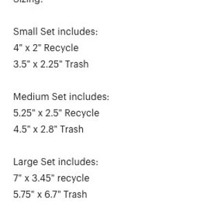 May include: Sizing guide for a set of trash and recycling bins. Small set includes a 4" x 2" recycling bin and a 3.5" x 2.25" trash bin. Medium set includes a 5.25" x 2.5" recycling bin and a 4.5" x 2.8" trash bin. Large set includes a 7" x 3.45" recycling bin and a 5.75" x 6.7" trash bin.