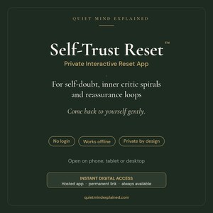May include: A dark green digital graphic for the Self-Trust Reset private interactive app. Text includes Quiet Mind Explained, Self-Trust Reset, Private Interactive Reset App, For self-doubt, inner critic spirals and reassurance loops, Come back to yourself gently, No login, Works offline, Private by design, Open on phone, tablet or desktop, INSTANT DIGITAL ACCESS, Hosted app, permanent link, always available, and quietmindexplained.com.