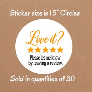 May include: White round sticker with the text "Love it?" in orange. Five yellow stars are below the text. The text "Please let me know by leaving a review." is below the stars. The sticker is 1.5 inches in diameter.
