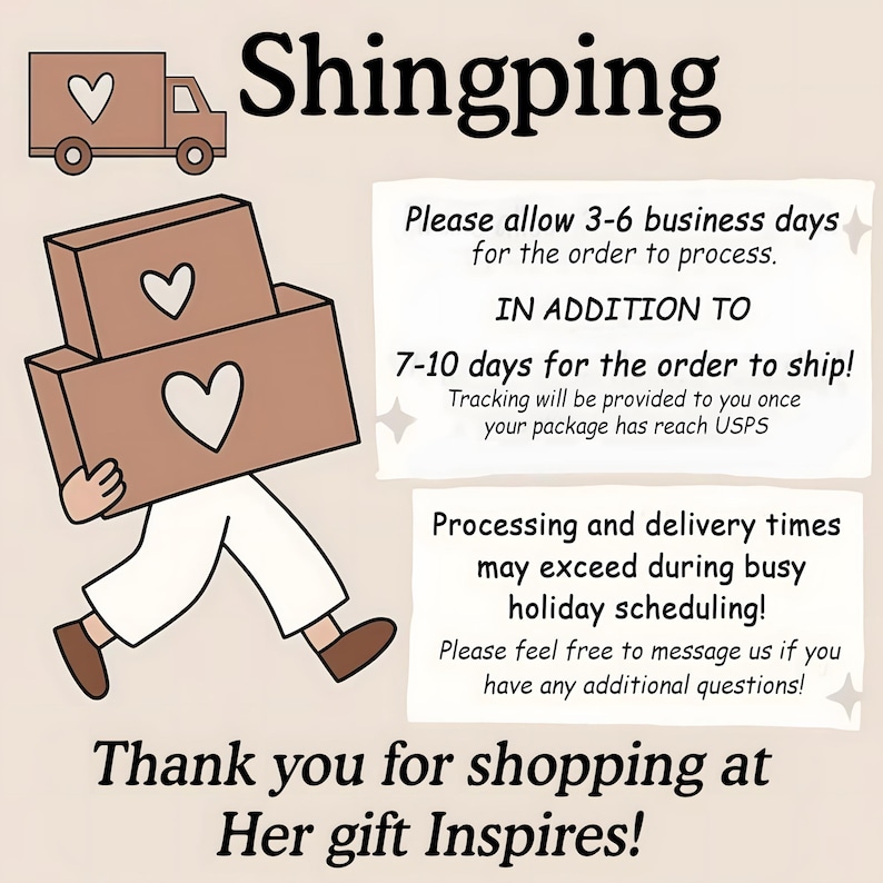 May include: A graphic illustration featuring a brown delivery truck with a heart icon, a figure carrying two brown boxes with heart symbols, and text that reads Shingping, Please allow 3-6 business days for the order to process, IN ADDITION TO 7-10 days for the order to ship, Tracking will be provided to you once your package has reach USPS, Processing and delivery times may exceed during busy holiday scheduling, Please feel free to message us if you have any additional questions, Thank you for shopping at Her gift Inspires!