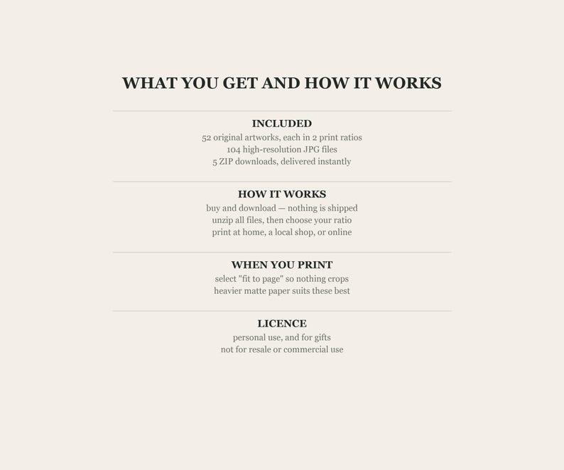 What you get and how it works: 52 original artworks each in 2 print ratios, 104 high-resolution JPG files, 5 ZIP downloads delivered instantly. Buy and download, unzip, choose your ratio, then print at home, a local shop or online. Select fit to page so nothing crops. Personal use and gifts only.